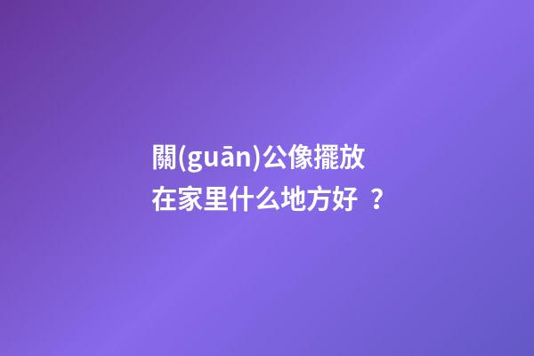 關(guān)公像擺放在家里什么地方好？